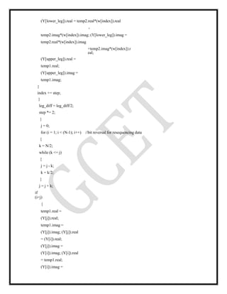 (Y[lower_leg]).real = temp2.real*(w[index]).real
-
temp2.imag*(w[index]).imag; (Y[lower_leg]).imag =
temp2.real*(w[index]).imag
+temp2.imag*(w[index]).r
eal;
(Y[upper_leg]).real =
temp1.real;
(Y[upper_leg]).imag =
temp1.imag;
}
index += step;
}
leg_diff = leg_diff/2;
step *= 2;
}
j = 0;
for (i = 1; i < (N-1); i++) //bit reversal for resequencing data
{
k = N/2;
while (k <= j)
{
j = j - k;
k = k/2;
}
j = j + k;
if
(i<j)
{
temp1.real =
(Y[j]).real;
temp1.imag =
(Y[j]).imag; (Y[j]).real
= (Y[i]).real;
(Y[j]).imag =
(Y[i]).imag; (Y[i]).real
= temp1.real;
(Y[i]).imag =
 