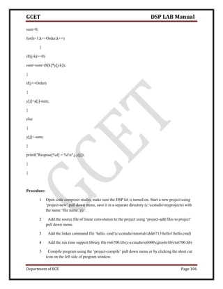 GCET DSP LAB Manual
Department of ECE Page 106
sum=0;
for(k=1;k<=Order;k++)
{
if((j-k)>=0)
sum=sum+(b[k]*y[j-k]);
}
if(j<=Order)
{
y[j]=a[j]-sum;
}
else
{
y[j]=-sum;
}
printf("Respose[%d] = %fn",j,y[j]);
}
}
Procedure:
1 Open code composer studio, make sure the DSP kit is turned on. Start a new project using
‘project-new’ pull down menu, save it in a separate directory (c:ccstudiomyprojects) with
the name ‘file name. pjt’.
2 Add the source file of linear convolution to the project using ‘project-add files to project’
pull down menu.
3 Add the linker command file ‘hello. cmd’(cccstudiotutorialsdsk6713hello1hello.cmd)
4 Add the run time support library file rts6700.lib (c-ccstudioc6000cgtoolslibrts6700.lib)
5 Compile program using the ‘project-compile’ pull down menu or by clicking the short cut
icon on the left side of program window.
 