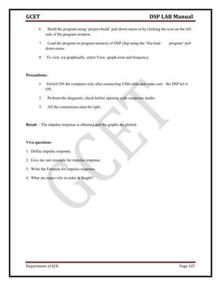 GCET DSP LAB Manual
Department of ECE Page 107
6 Build the program using ‘project-build’ pull down menu or by clicking the icon on the left
side of the program window.
7 Load the program in program memory of DSP chip using the ‘file-load program’ pull
down menu.
8 To view o/p graphically, select View -graph-time and frequency.
Precautions:
1 Switch ON the computer only after connecting USB cable and make sure the DSP kit is
ON.
2 Perform the diagnostic check before opening code composer studio.
3 All the connections must be tight.
Result : The impulse response is obtained and the graphs are plotted.
Viva questions:
1. Define impulse response.
2. Give me one example for impulse response.
3. Write the Formula for impulse response.
4. What are major role in order & length?
 