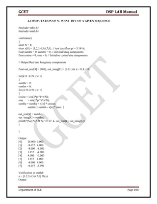 GCET DSP LAB Manual
Department of ECE Page 108
2.COMPUTATION OF N- POINT DFT OF A GIVEN SEQUENCE
#include<stdio.h>
#include<math.h>
void main()
{
short N = 8;
short x[8] = {1,2,3,4,5,6,7,0}; // test data float pi = 3.1416;
float sumRe = 0, sumIm = 0; // init real/imag components
float cosine = 0, sine = 0; // Initialise cosine/sine components
// Output Real and Imaginary components
float out_real[8] = {0.0}, out_imag[8] = {0.0}; int n = 0, k = 0;
for(k=0 ; k<N ; k++)
{
sumRe = 0;
sumIm = 0;
for (n=0; n<N ; n++)
{
cosine = cos(2*pi*k*n/N);
sine = sin(2*pi*k*n/N);
sumRe = sumRe + x[n] * cosine;
sumIm = sumIm - x[n] * sine; }
out_real[k] = sumRe;
out_imag[k] = sumIm;
printf("[%d] %7.3f %7.3f n", k, out_real[k], out_imag[k]);
}
}
Output
[0] 28.000 0.000
[1] -9.657 4.000
[2] -4.000 -4.000
[3] 1.657 -4.000
[4] 4.000 -0.000
[5] 1.657 4.000
[6] -4.000 4.000
[7] -9.657 -3.999
Verification in matlab
x = [1,2,3,4,5,6,7,0] fft(x)
Output
 
