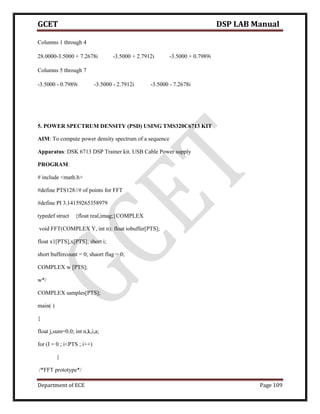 GCET DSP LAB Manual
Department of ECE Page 109
Columns 1 through 4
28.0000-3.5000 + 7.2678i -3.5000 + 2.7912i -3.5000 + 0.7989i
Columns 5 through 7
-3.5000 - 0.7989i -3.5000 - 2.7912i -3.5000 - 7.2678i
5. POWER SPECTRUM DENSITY (PSD) USING TMS320C6713 KIT
AIM: To compute power density spectrum of a sequence
Apparatus: DSK 6713 DSP Trainer kit. USB Cable Power supply
PROGRAM:
# include <math.h>
#define PTS128//# of points for FFT
#define PI 3.14159265358979
typedef struct {float real,imag;}COMPLEX
void FFT(COMPLEX Y, int n); float iobuffer[PTS];
float x1[PTS],x[PTS]; short i;
short buffercount = 0; shaort flag = 0;
COMPLEX w [PTS];
w*/
COMPLEX samples[PTS];
main( )
{
float j,sum=0.0; int n,k,i,a;
for (I = 0 ; i<PTS ; i++)
{
/*FFT prototype*/
 