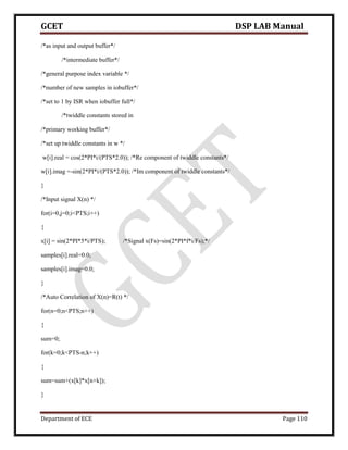 GCET DSP LAB Manual
Department of ECE Page 110
/*as input and output buffer*/
/*intermediate buffer*/
/*general purpose index variable */
/*number of new samples in iobuffer*/
/*set to 1 by ISR when iobuffer full*/
/*twiddle constants stored in
/*primary working buffer*/
/*set up twiddle constants in w */
w[i].real = cos(2*PI*i/(PTS*2.0)); /*Re component of twiddle constants*/
w[i].imag =-sin(2*PI*i/(PTS*2.0)); /*Im component of twiddle constants*/
}
/*Input signal X(n) */
for(i=0,j=0;i<PTS;i++)
{
x[i] = sin(2*PI*5*i/PTS); /*Signal x(Fs)=sin(2*PI*f*i/Fs);*/
samples[i].real=0.0;
samples[i].imag=0.0;
}
/*Auto Correlation of X(n)=R(t) */
for(n=0;n<PTS;n++)
{
sum=0;
for(k=0;k<PTS-n;k++)
{
sum=sum+(x[k]*x[n+k]);
}
 