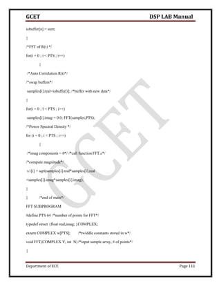 GCET DSP LAB Manual
Department of ECE Page 111
iobuffer[n] = sum;
}
/*FFT of R(t) */
for(i = 0 ; i < PTS ; i++)
{
/*Auto Correlation R(t)*/
/*swap buffers*/
samples[i].real=iobuffer[i]; /*buffer with new data*/
}
for(i = 0 ; I < PTS ; i++)
samples[i].imag = 0.0; FFT(samples,PTS);
/*Power Spectral Density */
for (i = 0 ; i < PTS ; i++)
{
/*imag components = 0*/ /*call function FFT.c*/
/*compute magnitude*/
x1[i] = sqrt(samples[i].real*samples[i].real
+samples[i].imag*samples[i].imag);
}
} /*end of main*/
FFT SUBPROGRAM
#define PTS 64 /*number of points for FFT*/
typedef struct {float real,imag; }COMPLEX;
extern COMPLEX w[PTS]; /*twiddle constants stored in w*/
void FFT(COMPLEX Y, int N)/*input sample array, # of points*/
{
 