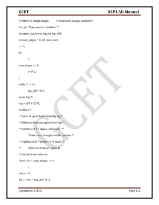 GCET DSP LAB Manual
Department of ECE Page 112
COMPLEX temp1,temp2; /*Temporary storage variables*/
int i,j,k;/*loop counter variables */
int upper_leg, lower_leg; int leg_diff;
int num_stages = 0; int index, step;
i = 1;
do
{
num_stages += 1;
i= i*2;
}
while (i! = N);
leg_diff = N/2;
lower legs*/
step = (PTS*2)/N;
twiddle.h */
/*index of upper/lower butterfly leg*/
/*difference between upper/lower leg */
/* number of FFT stages (iterations) */
/*index/step through twiddle constant */
/* log(base2) of N points= # of stages */
/* difference between upper &
/* step between values in
for (i= 0;i < num_stages; i++)
{
index = 0;
for (j = 0; j < leg_diff; j++)
 