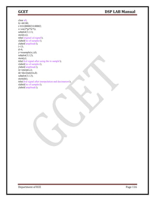 GCET DSP LAB Manual
Department of ECE Page 116
clear all;
fc=44100;
t=0:0.000002:0.00002;
x=sin(2*pi*fc*t);
subplot(3,1,1);
stem(t,x);
title('original cd signal');
xlabel('no of samples');
ylabel('amplitude');
i=13;
d=6;
y=resample(x,i,d);
subplot(3,1,2);
stem(y);
title('dvd signal after using the re sample');
xlabel('no of samples');
ylabel('amplitude');
in=interp(x,i);
de=decimate(in,d);
subplot(3,1,3);
stem(de);
title('dvd signal after interpolation and decimation');
xlabel('no of samples');
ylabel('amplitude');
 