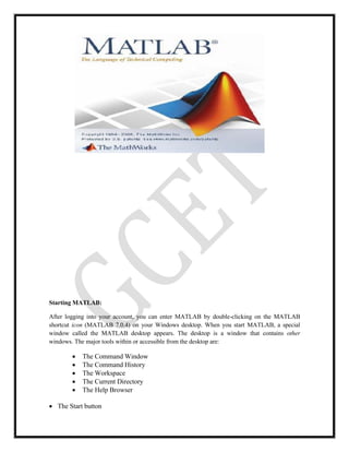 Starting MATLAB:
After logging into your account, you can enter MATLAB by double-clicking on the MATLAB
shortcut icon (MATLAB 7.0.4) on your Windows desktop. When you start MATLAB, a special
window called the MATLAB desktop appears. The desktop is a window that contains other
windows. The major tools within or accessible from the desktop are:
 The Command Window
 The Command History
 The Workspace
 The Current Directory
 The Help Browser
 The Start button
 