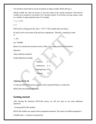 You will have noticed that if you do not specify an output variable, MATLAB uses a
default variable ans, short for answer, to store the results of the current calculation. Note that the
variable ans is created (or overwritten, if it is already existed). To avoid this, you may assign a value
to a variable or output argument name. For example
>> x = 1+2*3
x =7
Will result in x being given the value 1 + 2*3=7. This variable name can always
be used to refer to the results of the previous computations. Therefore, computing 4 result
in
>> 4*x
ans =28.0000
Before we conclude this minimum session, Table 1.1 gives the partial list of arithmetic
Operators.
Basic arithmetic operators
Symbol Operation Example
+ Addition 2 + 3
- Subtraction 2 - 3
* Multiplication 2*3
/ Division 2/3
3 Quitting MATLAB
To end your MATLAB session, type quit in the Command Window, or select File
MATLAB in the desktop main menu.
Getting started
After learning the minimum MATLAB session, we will now learn to use some additional
operations.
1 Creating MATLAB variables
MATLAB variables are created with an assignment statement. The syntax of variable assignment is
Variable name = a value (or an expression)
 