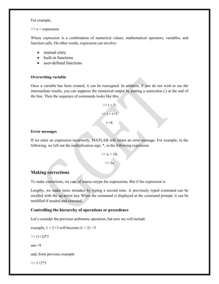 For example,
>> x = expression
Where expression is a combination of numerical values, mathematical operators, variables, and
function calls. On other words, expression can involve:
 manual entry
 built-in functions
 user-defined functions
Overwriting variable
Once a variable has been created, it can be reassigned. In addition, if you do not wish to see the
intermediate results, you can suppress the numerical output by putting a semicolon (;) at the end of
the line. Then the sequence of commands looks like this:
>> t = 5;
>> t = t+1
t =6
Error messages
If we enter an expression incorrectly, MATLAB will return an error message. For example, in the
following, we left out the multiplication sign, *, in the following expression
>> x = 10;
>> 5x
Making corrections
To make corrections, we can, of course retype the expressions. But if the expression is
Lengthy, we make more mistakes by typing a second time. A previously typed command can be
recalled with the up-arrow key When the command is displayed at the command prompt, it can be
modified if needed and executed.
Controlling the hierarchy of operations or precedence
Let’s consider the previous arithmetic operation, but now we will include
example, 1 + 2×3 will become (1 + 2) ×3
>> (1+2)*3
ans =9
and, from previous example
>> 1+2*3
 