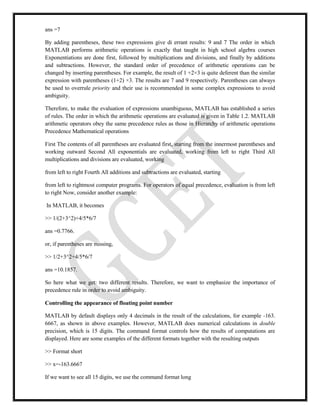 ans =7
By adding parentheses, these two expressions give di errant results: 9 and 7 The order in which
MATLAB performs arithmetic operations is exactly that taught in high school algebra courses
Exponentiations are done first, followed by multiplications and divisions, and finally by additions
and subtractions. However, the standard order of precedence of arithmetic operations can be
changed by inserting parentheses. For example, the result of 1 +2×3 is quite deferent than the similar
expression with parentheses (1+2) ×3. The results are 7 and 9 respectively. Parentheses can always
be used to overrule priority and their use is recommended in some complex expressions to avoid
ambiguity.
Therefore, to make the evaluation of expressions unambiguous, MATLAB has established a series
of rules. The order in which the arithmetic operations are evaluated is given in Table 1.2. MATLAB
arithmetic operators obey the same precedence rules as those in Hierarchy of arithmetic operations
Precedence Mathematical operations
First The contents of all parentheses are evaluated first, starting from the innermost parentheses and
working outward Second All exponentials are evaluated, working from left to right Third All
multiplications and divisions are evaluated, working
from left to right Fourth All additions and subtractions are evaluated, starting
from left to rightmost computer programs. For operators of equal precedence, evaluation is from left
to right Now, consider another example:
In MATLAB, it becomes
>> 1/(2+3^2)+4/5*6/7
ans =0.7766.
or, if parentheses are missing,
>> 1/2+3^2+4/5*6/7
ans =10.1857.
So here what we get: two different results. Therefore, we want to emphasize the importance of
precedence rule in order to avoid ambiguity.
Controlling the appearance of floating point number
MATLAB by default displays only 4 decimals in the result of the calculations, for example -163.
6667, as shown in above examples. However, MATLAB does numerical calculations in double
precision, which is 15 digits. The command format controls how the results of computations are
displayed. Here are some examples of the different formats together with the resulting outputs
>> Format short
>> x=-163.6667
If we want to see all 15 digits, we use the command format long
 