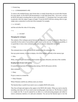 >> Format long
>> x= -1.636666666666667e+002
To return to the standard format, enter format short, or simply format there are several other formats.
For more details, see the MATLAB documentation, or type help format Note - Up to now, we have
let MATLAB repeat everything that we enter at the prompt (>>). Sometimes this is not quite useful,
in particular when the output is pages en length. To prevent MATLAB from echoing what we type,
simply enter a semicolon (;) at the end of the command. For example,
>> x=-163.6667;
and then ask about the value of x by typing,
>> x
x =-163.6667
Managing the workspace
The contents of the workspace persist between the executions of separate commands. There-fore, it
is possible for the results of one problem to have aneect on the next one. To avoid this possibility, it
is a good idea to issue a clear command at the start of each new independent calculation
>> Clear
The command clear or clear all removes all variables from the workspace. This
frees up system memory. In order to display a list of the variables currently in the memory type
>> Who
While, whose will give more details which include size, space allocation, and class of the variables
Keeping track of your work session
It is possible to keep track of everything done during a MATLAB session with the
diary command.
>> Diary
Or give a name to a created file
>> Diary Filename
Where Filename could be any arbitrary name you choose
The function diary is useful if you want to save a complete MATLAB session.
They Save all input and output as they appear in the MATLAB window. When you want to stop the
recording, enter diary off. If you want to start recording again, enter diary on. The file that is created
is a simple text file. It can be opened by an editor or a word processing program and edited to
remove extraneous material, or to add your comments. You can use the function type to view the
 