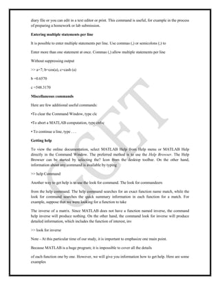 diary file or you can edit in a text editor or print. This command is useful, for example in the process
of preparing a homework or lab submission.
Entering multiple statements per line
It is possible to enter multiple statements per line. Use commas (,) or semicolons (;) to
Enter more than one statement at once. Commas (,) allow multiple statements per line
Without suppressing output
>> a=7; b=cos(a), c=cash (a)
b =0.6570
c =548.3170
Miscellaneous commands
Here are few additional useful commands:
•To clear the Command Window, type clc
•To abort a MATLAB computation, type ctrl-c
• To continue a line, type . . .
Getting help
To view the online documentation, select MATLAB Help from Help menu or MATLAB Help
directly in the Command Window. The preferred method is to use the Help Browser. The Help
Browser can be started by selecting the? Icon from the desktop toolbar. On the other hand,
information about any command is available by typing
>> help Command
Another way to get help is to use the look for command. The look for commandeers
from the help command. The help command searches for an exact function name match, while the
look for command searches the quick summary information in each function for a match. For
example, suppose that we were looking for a function to take
The inverse of a matrix. Since MATLAB does not have a function named inverse, the command
help inverse will produce nothing. On the other hand, the command look for inverse will produce
detailed information, which includes the function of interest, inv
>> look for inverse
Note - At this particular time of our study, it is important to emphasize one main point.
Because MATLAB is a huge program; it is impossible to cover all the details
of each function one by one. However, we will give you information how to get help. Here are some
examples
 