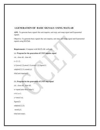 1.GENERATION OF BASIC SIGNALS USING MATLAB
AIM : To generate basic signals like unit impulse, unit step, unit ramp signal and Exponential
signals.
Objective: To generate basic signals like unit impulse, unit step, unit ramp signal and Exponential
signals using MATlab.
Requirements : Computer with MATLAB software
(a). Program for the generation of UNIT impulse signal
clc; close all; clear all;
t=-2:1:2;
y=[zeros(1,2),ones(1,1),zeros(1,2)] figure(1)
subplot(2,2,1); stem(t,y);
title('unit impulse');
(b). Program for the generation of UNIT step signal
clc; close all; clear all;
n=input('enter the n value');
t=0:1:n-1;
y=ones(1,n);
figure(2)
subplot(2,2,2);
stem(t,y);
title('unit step');
 