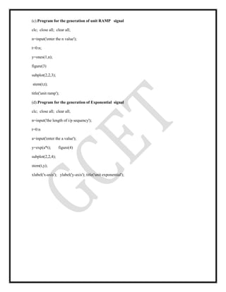 (c).Program for the generation of unit RAMP signal
clc; close all; clear all;
n=input('enter the n value');
t=0:n;
y=ones(1,n);
figure(3)
subplot(2,2,3);
stem(t,t);
title('unit ramp');
(d).Program for the generation of Exponential signal
clc; close all; clear all;
n=input('the length of i/p sequency');
t=0:n
a=input('enter the a value');
y=exp(a*t); figure(4)
subplot(2,2,4);
stem(t,y);
xlabel('x-axis'); ylabel('y-axis'); title('unit exponential');
 