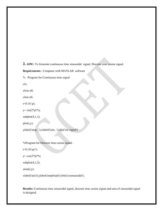 2. AIM : To Generate continuous time sinusoidal signal, Discrete time cosine signal.
Requirements : Computer with MATLAB software
% Program for Continuous time signal
clc;
close all;
clear all;
t=0:.01:pi;
y= sin(2*pi*t);
subplot(4,1,1);
plot(t,y);
ylabel('amp...');xlabel('(a)n...');title('sin signal')
%Program for Discrete time cosine signal :
t=0:.03:pi/3;
y= cos(2*pi*t);
subplot(4,1,2);
stem(t,y);
xlabel('a(n)');ylabel('amplitude');title('cosinusoidal');
Results: Continuous time sinusoidal signal, discrete time cosine signal and sum of sinusoidal signal
is designed.
 