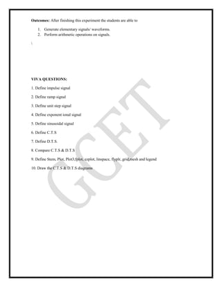 Outcomes: After finishing this experiment the students are able to
1. Generate elementary signals/ waveforms.
2. Perform arithmetic operations on signals.

VIVA QUESTIONS:
1. Define impulse signal
2. Define ramp signal
3. Define unit step signal
4. Define exponent ional signal
5. Define sinusoidal signal
6. Define C.T.S
7. Define D.T.S.
8. Compare C.T.S & D.T.S
9. Define Stem, Plot, Plot3,fplot, ezplot, linspace, flyplr, grid,mesh and legend
10. Draw the C.T.S & D.T.S diagrams
 