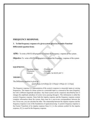 FREQUENCY RESPONSE:
3. To find frequency response of a given system given in (Transfer Function/
Differential equation form).
AIM:- To write a MATLAB program to evaluate the Frequency response of the system .
Objective: To write a MATLAB program to evaluate the Frequency response of the system
.
EQUIPMENTS:
Operating System - Windows XP
Constructor - Simulator
Software - CCStudio 3 & MATLAB 7.5
THEORY:-
The Difference equation is given as
y[n]-0.25y[n-1]+0.45y[n-2]=1.55x[n]+1.95x[n-1]+ 2.15x[n]
The frequency response is a representation of the system's response to sinusoidal inputs at varying
frequencies. The output of a linear system to a sinusoidal input is a sinusoid of the same frequency
but with a different magnitude and phase. Any linear system can be completely described by how it
changes the amplitude and phase of cosine waves passing through it. This information is called the
system's frequency response. Since both the impulse response and the frequency response contain
complete information about the system, there must be a one-to-one correspondence between the
two. Given one, you can calculate the other. The relationship between the impulse response and the
frequency response is one of the foundations of signal processing: A system's frequency response is
the Fourier Transform of its impulse response Since h [ ] is the common symbol for the impulse
response, H [ ] is used for the frequency response.
 