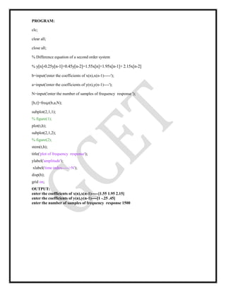 PROGRAM:
clc;
clear all;
close all;
% Difference equation of a second order system
% y[n]-0.25y[n-1]+0.45y[n-2]=1.55x[n]+1.95x[n-1]+ 2.15x[n-2]
b=input('enter the coefficients of x(n),x(n-1)-----');
a=input('enter the coefficients of y(n),y(n-1)----');
N=input('enter the number of samples of frequency response ');
[h,t]=freqz(b,a,N);
subplot(2,1,1);
% figure(1);
plot(t,h);
subplot(2,1,2);
% figure(2);
stem(t,h);
title('plot of frequency response');
ylabel('amplitude');
xlabel('time index----->N');
disp(h);
grid on;
OUTPUT:
enter the coefficients of x(n),x(n-1)-----[1.55 1.95 2.15]
enter the coefficients of y(n),y(n-1)----[1 -.25 .45]
enter the number of samples of frequency response 1500
 