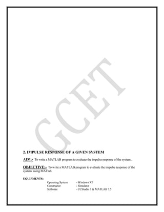 2. IMPULSE RESPONSE OF A GIVEN SYSTEM
AIM:- To write a MATLAB program to evaluate the impulse response of the system .
OBJECTIVE:- To write a MATLAB program to evaluate the impulse response of the
system using MATlab.
EQUIPMENTS:
Operating System - Windows XP
Constructor - Simulator
Software - CCStudio 3 & MATLAB 7.5
 