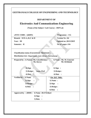GEETHANJALI COLLEGE OF ENGINEERING AND TECHNOLOGY
DEPARTMENT OF
Electronics And Communications Engineering
(Name of the Subject / Lab Course) : DSP Lab
(JNTU CODE - A60493) Programme : UG
Branch: ECE-A, B, C & D Version No : 04
Year: III Updated on :20/11/2015
Semester: II No. of pages :116
Classification status (Unrestricted / Restricted )
Distribution List : Department , Lab, Library, Lab incharge
Prepared by : 1) Names :Ms. S.Jyothirmaye 1) Name : Ms. M. Umarani
Ms. Kavya Mr. R.Odaiah
2) Sign : 2) Sign :
3) Design : Assoc. Prof 3) Design :
4) Date : 4) Date :
Verified by : 1) Name :
2) Sign :
3) Design :
4) Date :
* For Q.C Only.
1) Name :
2) Sign :
3) Design :
4) Date :
Approved by : (HOD ) 1) Name :Dr.P.Srihari
2) Sign :
3) Date :
 