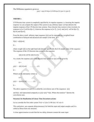 The Difference equation is given as
y(n) = x(n)+0.5x(n-1)+0.85x(n-2)+y(n-1)+y(n-2)
THEORY:-
LTI Discrete time system is completely specified by its impulse response i.e. knowing the impulse
response we can compute the output of the system to any arbitrary input. Let h[n] denotes the
impulse response of the LTI discrete time systems. Since discrete time system is time invariant, its
response to [n-1] will be h[n-1] .Likewise the response to [n+2] , [n-4] and [n-6] will be h[n+2],
h[n-4] and h[n-6] .
From the above result arbitrary input sequence x[n] can be expressed as a weighted linear
combination of delayed and advanced unit sample in the form k=+
X[n] = x[k][n-k]
k=-
where weight x[k] on the right hand side denotes specifically the k th sample value of the sequence.
The response of the LTI discrete time system to the sequence
x[k] [n-k] will be x[k] h [n-k].
As a result, the response y[n] of the discrete time system to x[n] will be given by
k=+
y[n] = x[k] h [n-k] …………..(1)
k=-
Which can be alternately written as
k=+
y[n] = x[n-k] h [k]…………(2)
k=-
The above equation (1) and (2) is called the convolution sum of the sequences x[n]
and h[n] and represented compactly as y[n]=x[n] * h[n] Where the notation * denotes the
convolution sum.
Structure for Realization of Linear Time Invariant systems:
Let us consider the first order system Y(n)=-a 1y(n-1)+b0 x(n) +b1 x(n-1)
This realization uses separate delays(memory) for both the input and output samples and it is
called as Direct form one structure.
A close approximation reveals that the two delay elements contain the same input
 