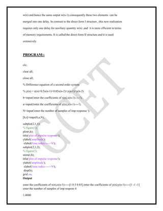 w(n) and hence the same output w(n-1).consequently these two elements can be
merged into one delay. In contrast to the direct form I structure , this new realization
requires only one delay for auxiliary quantity w(n) ,and it is more efficient in terms
of memory requirements. It is called the direct form II structure and it is used
extensively.
PROGRAM:-
clc;
clear all;
close all;
% Difference equation of a second order system
% y(n) = x(n)+0.5x(n-1)+0.85x(n-2)+y(n-1)+y(n-2)
b=input('enter the coefficients of x(n),x(n-1)-----');
a=input('enter the coefficients of y(n),y(n-1)----');
N=input('enter the number of samples of imp response ');
[h,t]=impz(b,a,N);
subplot(2,1,1);
% figure(1);
plot(t,h);
title('plot of impulse response');
ylabel('amplitude');
xlabel('time index----->N');
subplot(2,1,2);
% figure(2);
stem(t,h);
title('plot of impulse response');
ylabel('amplitude');
xlabel('time index----->N');
disp(h);
grid on;
Output
enter the coefficients of x(n),x(n-1)-----[1 0.5 0.85] enter the coefficients of y(n),y(n-1)-----[1 -1 -1]
enter the number of samples of imp respons 4
1.0000
 
