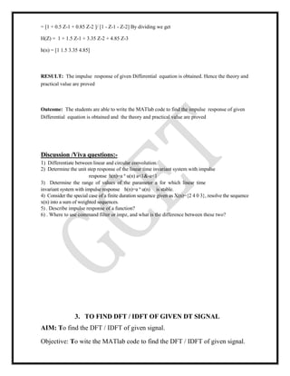 = [1 + 0.5 Z-1 + 0.85 Z-2 ]/ [1 - Z-1 - Z-2] By dividing we get
H(Z) = 1 + 1.5 Z-1 + 3.35 Z-2 + 4.85 Z-3
h(n) = [1 1.5 3.35 4.85]
RESULT: The impulse response of given Differential equation is obtained. Hence the theory and
practical value are proved
Outcome: The students are able to write the MATlab code to find the impulse response of given
Differential equation is obtained and the theory and practical value are proved
Discussion /Viva questions:-
1) Differentiate between linear and circular convolution.
2) Determine the unit step response of the linear time invariant system with impulse
response h(n)=a n
u(n) a<1&-a<1
3) Determine the range of values of the parameter a for which linear time
invariant system with impulse response h(n)=a n
u(n) is stable.
4) Consider the special case of a finite duration sequence given as X(n)={2 4 0 3}, resolve the sequence
x(n) into a sum of weighted sequences.
5) . Describe impulse response of a function?
6) . Where to use command filter or impz, and what is the difference between these two?
3. TO FIND DFT / IDFT OF GIVEN DT SIGNAL
AIM: To find the DFT / IDFT of given signal.
Objective: To wite the MATlab code to find the DFT / IDFT of given signal.
 