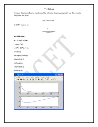 Y = fft(X, n)
Compute the discrete Fourier transform of the following function analytically and Then plot the
magnitude and phase:
Its DTFT is given as:
MATLAB Code:
w = [0:500]*pi/500;
z = exp(-j*w);
x = 3*(1-0.9*z).^(-1);
a = abs(x);
b = angle(x)*180/pi;
subplot(2,1,1);
plot(w/pi,a);
subplot(2,1,2);
plot(w/pi,b);
 