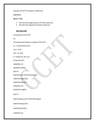 Evaluate the DTFT of the given coefficients.
num=[2 1]
den=[1 –0.6]
 Plot real and imaginary parts of Fourier spectrum.
 Also plot the magnitude and phase spectrum.
MATLAB CODE:
% Evaluation of the DTFT
clc;
% Compute the frequency samples of the DTFT
w = -4*pi:8*pi/511:4*pi;
num = [2 1];
den = [1 -0.6];
h = freqz(num, den, w);
% Plot the DTFT
subplot(2,2,1)
plot(w/pi,real(h));
grid on;
title('Real part of H(e^{jomega})')
xlabel('omega /pi');
ylabel('Amplitude');
subplot(2,2,2)
plot(w/pi,imag(h));
grid on;
title('Imaginary part of H(e^{jomega})')
xlabel('omega /pi');
ylabel('Amplitude');
subplot(2,2,3)
 