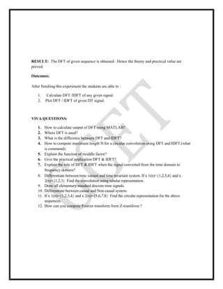 RESULT: The DFT of given sequence is obtained . Hence the theory and practical value are
proved.
Outcomes:
After finishing this experiment the students are able to :
1. Calculate DFT /IDFT of any given signal.
2. Plot DFT / IDFT of given DT signal.
VIVA QUESTIONS:
1. How to calculate output of DFT using MATLAB?
2. Where DFT is used?
3. What is the difference between DFT and IDFT?
4. How to compute maximum length N for a circular convolution using DFT and IDFT.(what
is command).
5. Explain the function of twiddle factor?
6. Give the practical application DFT & IDFT?
7. Explain the role of DFT & IDFT when the signal converted from the time domain to
frequency domain?
8. Differentiate between time variant and time invariant system. If x 1(n)={1,2,3,4} and x
2(n)={1,2,3} Find the convolution using tabular representation.
9. Draw all elementary standard discrete time signals.
10. Differentiate between causal and Non causal system.
11. If x 1(n)={1,2,3,4} and x 2(n)={5,6,7,8} Find the circular representation for the above
sequences.
12. How can you compute Fourier transform form Z-transform ?
 