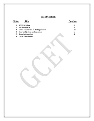List of Contents
Sl.No. Title Page No.
1. JNTU syllabus. i
2. Dos and Don’ts. ii
3. Vision and mission of the Department. iii
4. Course objectives and outcomes. v
5. Basic Introduction 1
6. List of Experiments
 