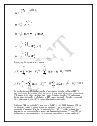 (12)
The time burden created by this large number of computations limits the usefulness of DFT in
many applications. Tremendous efforts devoted to develop more efficient ways of computing
DFT resulted in the above explained Fast Fourier Transform algorithm. This mathematical
shortcut reduces the number of calculations the DFT requires drastically. The above mentioned
radix-2 decimation in time FFT is employed for domain transformation.
Dividing the DFT into smaller DFTs is the basis of the FFT. A radix-2 FFT divides the DFT into
two smaller DFTs, each of which is divided into smaller DFTs and so on, resulting in a
combination of two-point DFTs. The Decimation -In-Time (DIT) FFT divides the input (time)
sequence into two groups, one of even samples and the other of odd samples. N/2 point DFT are
performed on the these sub-sequences and their outputs are combined to form the N point DFT.
 
