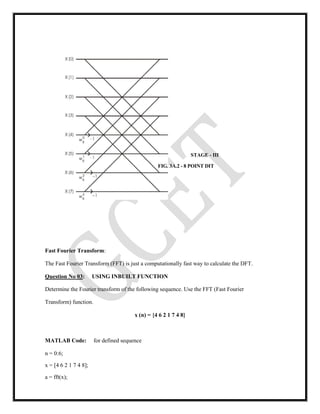 STAGE - III
FIG. 3A.2 - 8 POINT DIT
Fast Fourier Transform:
The Fast Fourier Transform (FFT) is just a computationally fast way to calculate the DFT.
Question No 03: USING INBUILT FUNCTION
Determine the Fourier transform of the following sequence. Use the FFT (Fast Fourier
Transform) function.
x (n) = {4 6 2 1 7 4 8}
MATLAB Code: for defined sequence
n = 0:6;
x = [4 6 2 1 7 4 8];
a = fft(x);
 
