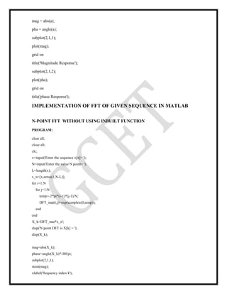 mag = abs(a);
pha = angle(a);
subplot(2,1,1);
plot(mag);
grid on
title('Magnitude Response');
subplot(2,1,2);
plot(pha);
grid on
title('phase Response');
IMPLEMENTATION OF FFT OF GIVEN SEQUENCE IN MATLAB
N-POINT FFT WITHOUT USING INBUILT FUNCTION
PROGRAM:
clear all;
close all;
clc;
x=input('Enter the sequence x[n]= ');
N=input('Enter the value N point= ');
L=length(x);
x_n=[x,zeros(1,N-L)];
for i=1:N
for j=1:N
temp=-2*pi*(i-1)*(j-1)/N;
DFT_mat(i,j)=exp(complex(0,temp));
end
end
X_k=DFT_mat*x_n';
disp('N point DFT is X[k] = ');
disp(X_k);
mag=abs(X_k);
phase=angle(X_k)*180/pi;
subplot(2,1,1);
stem(mag);
xlabel('frequency index k');
 