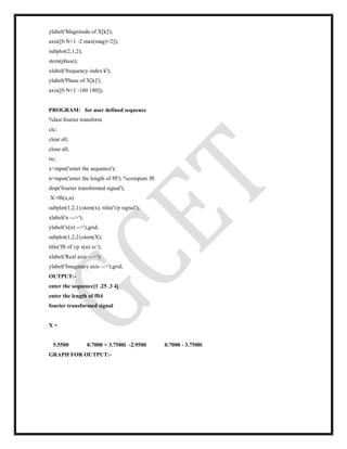 ylabel('Magnitude of X[k]');
axis([0 N+1 -2 max(mag)+2]);
subplot(2,1,2);
stem(phase);
xlabel('frequency index k');
ylabel('Phase of X[k]');
axis([0 N+1 -180 180]);
PROGRAM: for user defined sequence
%fast fourier transform
clc;
clear all;
close all;
tic;
x=input('enter the sequence');
n=input('enter the length of fft'); %compute fft
disp('fourier transformed signal');
X=fft(x,n)
subplot(1,2,1);stem(x); title('i/p signal');
xlabel('n --->');
ylabel('x(n) -->');grid;
subplot(1,2,2);stem(X);
title('fft of i/p x(n) is:');
xlabel('Real axis --->');
ylabel('Imaginary axis -->');grid;
OUTPUT:-
enter the sequence[1 .25 .3 4]
enter the length of fft4
fourier transformed signal
X =
5.5500 0.7000 + 3.7500i -2.9500 0.7000 - 3.7500i
GRAPH FOR OUTPUT:-
 