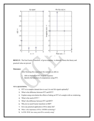 RESULT: The Fast Fourier Transform of given sequence is obtained. Hence the theory and
practical value are proved.
Outcomes:
After finishing this experiment the students are able to:
1. Able to Implement FFT of given sequence
2. Identify the reduction of computations using FFT.
VIVA QUESTIONS:
1. FFT is in complex domain how to use it in real life signals optimally?
2. What is the difference between FFT and IFFT?
3. Explain using convolution the effects of taking an FFT of a sample with no windowing
4. What is the need of FFT ?
5. What’s the difference between FFT and DFT?
6. Why do we need Fourier transform in DSP?
7. Give any practical application of fft in daily life?
8. What is the importance of fft in OFDMA technology?
9. In STB DVB how many point fft is currently using?
 