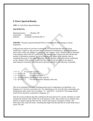 5. Power Spectral Density
AIM: To verify Power Spectral Density
EQUIPMENTS:
Operating System - Windows XP
Constructor - Simulator
Software - CCStudio 3 & MATLAB 7.5
THEORY: The power spectral density(P.S.D) is a measurement of the energy at various
frequencies
In the previous section we saw how to unwrap the FFT and get back the sine and cosine
coefficients. Usually we only care how much information is contained at a particular frequency
and we don’t really care whether it is part of the sine or cosine series. Therefore, we are interested
in the absolute value of the FFT coefficients. The absolute value will provide you with the total
amount of information contained at a given frequency, the square of the absolute value is
considered the power of the signal. Remember that the absolute value of the Fourier coefficients
are the distance of the complex number from the origin. To get the power in the signal at
each frequency (commonly called the power spectrum) you can try the following commands.
>> N = 8; %% number of points
>> t = [0:N-1]’/N; %% define time
>> f = sin(2*pi*t); %%define function
>> p = abs(fft(f))/(N/2); %% absolute value of the fft
>> p = p(1:N/2).^2 %% take the positve frequency half, only
This set of commands will return something much easier to understand, you should get 1 at a
frequency of 1 and zeros everywhere else. Try substituting cos for sin in the above commands, you
should get the same result. Now try making >>f = sin(2*pi*t) + cos(2*pi*t). This change should
result in twice the power contained at a frequency of 1.
Thus far we have looked at data that is defined on the time interval of 1 second, therefore we could
interpret the location in the number list as the frequency. If the data is taken over an arbitrary time
interval we need to map the index into the Fourier series back to a frequency in Hertz. The
following m-file script will create something that might look like data that we would obtain from a
sensor. We will
 
