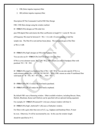 1. FIR (finite impulse response) filter
2. IIR (infinite impulse response) filter
Description Of The Commands Used In FIR Filter Design
FIR1: FIR filters design using the window method.
B = FIR1(N,Wn) designs an N'th order low
pass FIR digital filter and returns the filter coefficients in length N+1 vector B. The cut-
off frequency Wn must be between 0 < Wn < 1.0, with 1.0 corresponding to half the
sample rate. The filter B is real and has linear phase. The normalized gain of the filter
at Wn is -6 dB.
B = FIR1(N,Wn,'high') designs an N'th order highpass filter.
You can also use B = FIR1(N,Wn,'low') to design a lowpass filter.
If Wn is a two-element vector, Wn = [W1 W2], FIR1 returns an order N bandpass filter with
passband W1 < W < W2.
B = FIR1(N,Wn,'stop') is a bandstop filter if Wn = [W1 W2]. You can also specify If Wn is a
multi-element vector, Wn = [W1 W2 W3 W4 W5 ... WN], FIR1 returns an order N multiband filter
with bands 0 < W < W1, W1 < W < W2, ..., WN < W < 1.
B = FIR1(N,Wn,'DC-1') makes the first band a passband.
B = FIR1(N,Wn,'DC-0') makes the first band a stopband.
By default FIR1 uses a Hamming window. Other available windows, including Boxcar, Hann,
Bartlett, Blackman, Kaiser and Chebwin can be specified with an optional trailing argument.
For example, B = FIR1(N,Wn,kaiser(N+1,4)) uses a Kaiser window with beta=4.
B = FIR1(N,Wn,'high', chebwin(N+1,R)) uses a Chebyshev window.
For filters with a gain other than zero at Fs/2, e.g., highpass and bandstop filters, N must
be even. Otherwise, N will be incremented by one. In this case the window length
should be specified as N+2.
 