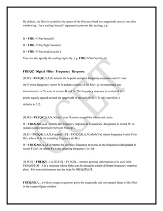 By default, the filter is scaled so the center of the first pass band has magnitude exactly one after
windowing. Use a trailing 'noscale' argument to prevent this scaling, e.g.
B = FIR1(N,Wn,'noscale')
B = FIR1(N,Wn,'high','noscale')
B = FIR1(N,Wn,wind,'noscale').
You can also specify the scaling explicitly, e.g. FIR1(N,Wn,'scale'), etc.
FREQZ Digital Filter Frequency Response.
[H,W] = FREQZ(B,A,N) returns the N-point complex frequency response vector H and
the N-point frequency vector W in radians/sample of the filter: given numerator and
denominator coefficients in vectors B and A. The frequency response is evaluated at N
points equally spaced around the upper half of the unit circle. If N isn't specified, it
defaults to 512.
[H,W] = FREQZ(B,A,N,'whole') uses N points around the whole unit circle.
H = FREQZ(B,A,W) returns the frequency response at frequencies designated in vector W, in
radians/sample (normally between 0 and pi).
[H,F] = FREQZ(B,A,N,Fs) and [H,F] = FREQZ(B,A,N,'whole',Fs) return frequency vector F (in
Hz), where Fs is the sampling frequency (in Hz).
H = FREQZ(B,A,F,Fs) returns the complex frequency response at the frequencies designated in
vector F (in Hz), where Fs is the sampling frequency (in Hz).
[H,W,S] = FREQZ(...) or [H,F,S] = FREQZ(...) returns plotting information to be used with
FREQZPLOT. S is a structure whose fields can be altered to obtain different frequency response
plots. For more information see the help for FREQZPLOT.
FREQZ(B,A,...) with no output arguments plots the magnitude and unwrapped phase of the filter
in the current figure window.
 