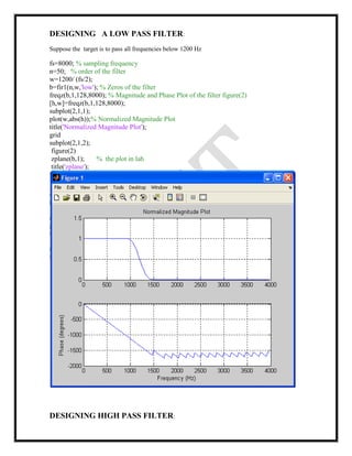 DESIGNING A LOW PASS FILTER:
Suppose the target is to pass all frequencies below 1200 Hz
fs=8000; % sampling frequency
n=50; % order of the filter
w=1200/ (fs/2);
b=fir1(n,w,'low'); % Zeros of the filter
freqz(b,1,128,8000); % Magnitude and Phase Plot of the filter figure(2)
[h,w]=freqz(b,1,128,8000);
subplot(2,1,1);
plot(w,abs(h));% Normalized Magnitude Plot
title('Normalized Magnitude Plot');
grid
subplot(2,1,2);
figure(2)
zplane(b,1); % the plot in lab
title('zplane');
DESIGNING HIGH PASS FILTER:
 