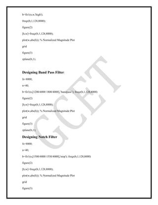 b=fir1(n,w,'high');
freqz(b,1,128,8000);
figure(2)
[h,w]=freqz(b,1,128,8000);
plot(w,abs(h)); % Normalized Magnitude Plot
grid
figure(3)
zplane(b,1);
Designing Band Pass Filter:
fs=8000;
n=40;
b=fir1(n,[1200/4000 1800/4000],’bandpass’); freqz(b,1,128,8000)
figure(2)
[h,w]=freqz(b,1,128,8000);
plot(w,abs(h)); % Normalized Magnitude Plot
grid
figure(3)
zplane(b,1);
Designing Notch Filter
fs=8000;
n=40;
b=fir1(n,[1500/4000 1550/4000],'stop'); freqz(b,1,128,8000)
figure(2)
[h,w]=freqz(b,1,128,8000);
plot(w,abs(h)); % Normalized Magnitude Plot
grid
figure(3)
 