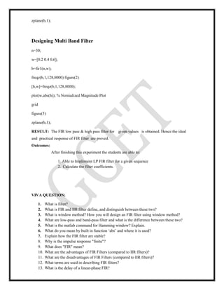 zplane(b,1);
Designing Multi Band Filter
n=50;
w=[0.2 0.4 0.6];
b=fir1(n,w);
freqz(b,1,128,8000) figure(2)
[h,w]=freqz(b,1,128,8000);
plot(w,abs(h)); % Normalized Magnitude Plot
grid
figure(3)
zplane(b,1);
RESULT: The FIR low pass & high pass filter for given values is obtained. Hence the ideal
and practical response of FIR filter are proved.
Outcomes:
After finishing this experiment the students are able to:
1. Able to Implement LP FIR filter for a given sequence
2. Calculate the filter coefficients.
VIVA QUESTION:
1. What is filter?
2. What is FIR and IIR filter define, and distinguish between these two?
3. What is window method? How you will design an FIR filter using window method?
4. What are low-pass and band-pass filter and what is the difference between these two?
5. What is the matlab command for Hamming window? Explain.
6. What do you mean by built in function ‘abs’ and where it is used?
7. Explain how the FIR filter are stable?
8. Why is the impulse response "finite"?
9. What does "FIR" mean?
10. What are the advantages of FIR Filters (compared to IIR filters)?
11. What are the disadvantages of FIR Filters (compared to IIR filters)?
12. What terms are used in describing FIR filters?
13. What is the delay of a linear-phase FIR?
 