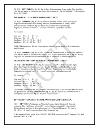 [N, Wn] = BUTTORD(Wp, Ws, Rp, Rs, 's') does the computation for an analog filter, in which
case Wp and Ws are in radians/second. When Rp is chosen as 3 dB, the Wn in BUTTER is equal to
Wp in BUTTORD.
ELLIPORD: ELLIPTIC FILTER ORDER SELECTION.
[N, Wn] = ELLIPORD(Wp, Ws, Rp, Rs) returns the order N of the lowest order digital
elliptic filter that loses no more than Rp dB in the pass band and has at least Rs dB of
attenuation in the stop band Wp and Ws are the pass band and stop band edge
frequencies, normalized from 0 to 1 (where 1 corresponds to pi radians/sample).
For example
Low pass: Wp = .1, Ws = .2
High pass: Wp = .2, Ws = .1
Band pass: Wp = [.2 .7], Ws = [.1 .8]
Band stop: Wp = [.1 .8], Ws = [.2 .7]
ELLIPORD also returns Wn, the elliptic natural frequency to use with ELLIP to achieve the
specifications.
[N, Wn] = ELLIPORD(Wp, Ws, Rp, Rs, 's') does the computation for an analog filter, in which
case Wp and Ws are in radians/second. NOTE: If Rs is much greater than Rp, or Wp and Ws are
very close, the estimated order can be infinite due to limitations of numerical precision.
CHEB1ORD:CHEBYSHEV TYPE I FILTER ORDER SELECTION.
[N, Wn] = CHEB1ORD(Wp, Ws, Rp, Rs) returns the order N of the lowest order digital
Chebyshev Type I filter that loses no more than Rp dB in the pass band and has at least
Rs dB of attenuation in the stop band. Wp and Ws are the pass band and stop band edge
frequencies, normalized from 0 to 1 (where 1 corresponds to pi radians/sample).
For example,
Low pass: Wp = .1, Ws = .2
High pass: Wp = .2, Ws = .1
Band pass: Wp = [.2 .7], Ws = [.1 .8]
Band stop: Wp = [.1 .8], Ws = [.2 .7]
CHEB1ORD also returns Wn, the Chebyshev natural frequency to use with CHEBY1 to achieve
the specifications. [N, Wn] = CHEB1ORD(Wp, Ws, Rp, Rs, 's') does the computation for an
analog filter, in which case Wp and Ws are in radians/second.
BUTTER:BUTTERWORTH DIGITAL AND ANALOG FILTER DESIGN.
[B,A] = BUTTER(N,Wn) designs an Nth order lowpass digital Butterworth filter and
returns the filter coefficients in length N+1 vectors B (numerator) and A (denominator).
The coefficients are listed in descending powers of z. The cutoff frequency Wn must be
0.0 < Wn < 1.0, with 1.0 corresponding to half the sample rate.
If Wn is a two-element vector, Wn = [W1 W2], BUTTER returns an order 2N bandpass filter with
passband W1 < W < W2.
 