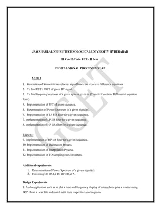 JAWAHARLAL NEHRU TECHNOLOGICAL UNIVERSITY HYDERABAD
III Year B.Tech. ECE - II Sem
DIGITAL SIGNAL PROCESSING LAB
Cycle I
1. Generation of Sinusoidal waveform / signal based on recursive difference equations.
2. To find DFT / IDFT of given DT signal.
3. To find frequency response of a given system given in (Transfer Function/ Differential equation
form).
4. Implementation of FFT of given sequence.
5. Determination of Power Spectrum of a given signal(s).
6. Implementation of LP FIR filter for a given sequence.
7. Implementation of LP IIR filter for a given sequence.
8. Implementation of HP IIR filter for a given sequence.
Cycle II:
9. Implementation of HP IIR filter for a given sequence.
10. Implementation of Decimation Process.
11. Implementation of Interpolation Process.
12. Implementation of I/D sampling rate converters.
Additional experiments:
1. Determination of Power Spectrum of a given signal(s).
2. Converting CD DATA TO DVD DATA
Design Experiments
1. Audio application such as to plot a time and frequency display of microphone plus a cosine using
DSP. Read a .wav file and match with their respective spectrograms.
 