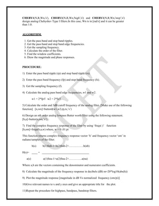 CHEBY1(N,R,Wn,'s'), CHEBY1(N,R,Wn,'high','s') and CHEBY1(N,R,Wn,'stop','s')
design analog Chebyshev Type I filters.In this case, Wn is in [rad/s] and it can be greater
than 1.0.
ALGORITHM:
1. Get the pass band and stop band ripples.
2. Get the pass band and stop band edge frequencies.
3. Get the sampling frequency.
4. Calculate the order of the filter.
5. Find the window coefficients.
6. Draw the magnitude and phase responses.
PROCEDURE:
1) Enter the pass band ripple (rp) and stop band ripple (rs).
2) Enter the pass band frequency (fp) and stop band frequency (fs).
3) Get the sampling frequency (f).
4) Calculate the analog pass band edge frequencies, w1 and w2.
w1 = 2*fp/f w2 = 2*fs/f
5) Calculate the order and 3dB cutoff frequency of the analog filter. [Make use of the following
function] [n,wn]=buttord(w1,w2,rp,rs,’s’)
6) Design an nth order analog lowpass Butter worth filter using the following statement.
[b,a]=butter(n,wn,’s’)
7) Find the complex frequency response of the filter by using ‘freqs( )’ function
[h,om]=freqs(b,a,w) where, w = 0:.01:pi
This function returns complex frequency response vector ‘h’ and frequency vector ‘om’ in
radians/samples of the filter.
b(s) b(1)Snb-1+b(2)Snb-2+……………b(nb)
H(s)= ____ = _________________________________
a(s) a(1)Sna-1+a(2)Sna-2+…………..a(na)
Where a,b are the vectors containing the denominator and numerator coefficients.
8) Calculate the magnitude of the frequency response in decibels (dB) m=20*log10(abs(h))
9) Plot the magnitude response [magnitude in dB Vs normalized frequency (om/pi)]
10)Give relevant names to x and y axes and give an appropriate title for the plot.
11)Repeat the procedure for highpass, bandpass, bandstop filters.
 