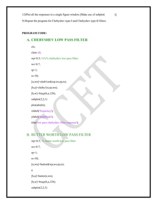 12)Plot all the responses in a single figure window.[Make use of subplot( )].
9) Repeat the program for Chebyshev type-I and Chebyshev type-II filters.
PROGRAM CODE:
A. CHEBYSHEV LOW PASS FILTER
clc;
clear all;
wp=0.5; %%% chebyshev low pass filter;
ws=0.7;
rp=1;
rs=50;
[n,wn]=cheb1ord(wp,ws,rp,rs);
[b,a]=cheby1(n,rp,wn);
[h,w]=freqz(b,a,128);
subplot(2,2,1)
plot(abs(h));
xlabel('frequency');
ylabel('amplitude');
title('low pass chebyshev filter response');
B. BUTTER WORTH LOW PASS FILTER
wp=0.5; % butter worth low pass filter
ws=0.7;
rp=1;
rs=50;
[n,wn]=buttord(wp,ws,rp,rs);
n
[b,a]=butter(n,wn);
[h,w]=freqz(b,a,128);
subplot(2,2,3)
 