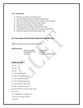VIVA QUESTION:
1. What do you mean by cut-off frequency?
2. Give the difference between analog and digital filter?
3. What is the difference between type 1 and type 2 filter structure?
4. what is the role of delay element in filter design?
5. Explain how the frequency is filter in filters?
6. Differences between Butterworth chebyshev filters?
7. Can IIR filters be Linear phase? how to make it linear Phase?
8. What is the special about minimum phase filter?
10. Generation of Sinusoidal signal through filtering
AIM : To generate the sinusoidal signal using filter.
EQUIPMENTS:
Operating System - Windows XP
Constructor - Simulator
Software - CCStudio 3 & MATLAB 7.5
PROGRAME:
clear all
close all
echo on
t0=.2; % signal duration
ts=0.001; % sampling interval
fc=250; % carrier frequency
fs=1/ts; % sampling frequency
t=[-t0/2:ts:t0/2]; % time vector
kf=100; % deviation constant
m=cos(2*pi*10*t); % the message signal
int_m(1)=0;
for i=1:length(t)-1 % integral of m
int_m(i+1)=int_m(i)+m(i)*ts;
echo off ;
 