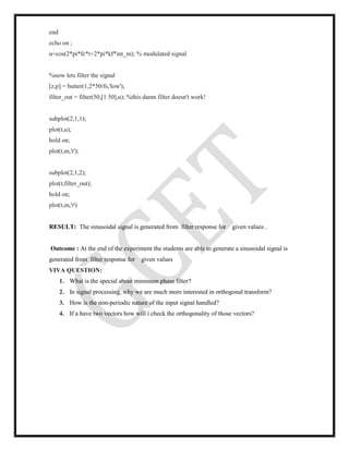 end
echo on ;
u=cos(2*pi*fc*t+2*pi*kf*int_m); % modulated signal
%now lets filter the signal
[z,p] = butter(1,2*50/fs,'low');
filter_out = filter(50,[1 50],u); %this damn filter doesn't work!
subplot(2,1,1);
plot(t,u);
hold on;
plot(t,m,'r');
subplot(2,1,2);
plot(t,filter_out);
hold on;
plot(t,m,'r')
RESULT: The sinusoidal signal is generated from filter response for given values .
Outcome : At the end of the experiment the students are able to generate a sinusoidal signal is
generated from filter response for given values
VIVA QUESTION:
1. What is the special about minimum phase filter?
2. In signal processing, why we are much more interested in orthogonal transform?
3. How is the non-periodic nature of the input signal handled?
4. If a have two vectors how will i check the orthogonality of those vectors?
 