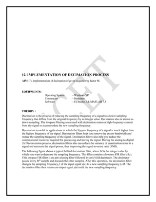 12. IMPLEMENTATION OF DECIMATION PROCESS
AIM: To implementation of decimation of given sequence by factor M.
EQUIPMENTS:
Operating System - Windows XP
Constructor - Simulator
Software - CCStudio 3 & MATLAB 7.5
THEORY :
Decimation is the process of reducing the sampling frequency of a signal to a lower sampling
frequency that differs from the original frequency by an integer value. Decimation also is known as
down-sampling. The lowpass filtering associated with decimation removes high-frequency content
from the signal to accommodate the new sampling frequency.
Decimation is useful in applications in which the Nyquist frequency of a signal is much higher than
the highest frequency of the signal. Decimation filters help you remove the excess bandwidth and
reduce the sampling frequency of the signal. Decimation filters also help you reduce the
computational resources required for processing and storing the signal. During the analog-to-digital
(A/D) conversion process, decimation filters also can reduce the variance of quantization noise in a
signal and maintain the signal power, thus improving the signal-to-noise ratio (SNR).
The following figure shows a typical M-fold decimation filter, where M is the integer value by
which you want to decrease the sampling frequency. This filter contains a lowpass FIR filter H(z).
This lowpass FIR filter is an anti-aliasing filter followed by anM-fold decimator. The decimator
passes every Mth
sample and discards the other samples. After this operation, the decimation filter
changes the sampling frequency fs of the input signal x(n) to a new sampling frequency fs/M. The
decimation filter then returns an output signal y(n) with the new sampling frequency.
 