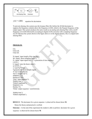 equation for decimation
To prevent aliasing, this system uses the lowpass filter H(z) before the M-fold decimator to
suppress the frequency contents above the frequency fs/(2M), which is the Nyquist frequency of the
output signal. This system produces the same results as an analog anti-aliasing filter with a cutoff
frequency of fs/(2M) followed by an analog-to-digital (A/D) converter with a sampling frequency
of fs/M. Because the system shown in the figure above is in the digital domain, H(z) is a digital anti-
aliasing filter.
PROGRAM:
Clc;
Close all;
Clear all;
N=input(‘ input length of the sine seq’);
M= input(‘ down sampling factor’);
fi= input(‘ input signal freq’); % generation of sine sequence
t=0:N-1;
L=input(‘ enter the factor value’);
m=0:N*L-1;
x=sin(2*pi*fi*m);
%generate the down sample signal
Y=x([1:m:length(x)]);
Y([1:L:length(x)])=x;
Subplot(2,1,1);
Stem(n,x(1:N));
Title(‘ input sequence’);
Xlable(‘time’);
Ylabel(‘amplitude’);
Subplot(2,1,2);
Stem(n, Y);
Title([‘ output sequence ‘,num2str(m)]);
Xlable(‘time’);
Ylabel(‘amplitude’);
RESULT: The decimator for a given sequence is observed for chosen factor M.
Hence the theory and practical is verified.
Outcome : At the end of the experiment the student is able to perform decimator for a given
sequence is observed for chosen factor M.
 