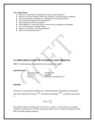 VIVA QUESTION:
1. What is the importance of decimation for a given signal/sequence?
2. What do you mean Aliasing? What is the condition to avoid aliasing for sampling?
3. How does poly phase filtering save computations in a decimation filter?
4. Give any practical application of decimation?
5. Which signals can be down sampled?
6. What happens if I violate the Nyquist criteria in down sampling or decimating?
7. Can we do decimate in multiple stages?
8. What are "decimation" and "downsampling"?
9. What is the "decimation factor"?
13. IMPLEMENTATION OF INTERPOLATION PROCESS
AIM: To implementation of interpolation for given sequence by factor L.
EQUIPMENTS:
Operating System - Windows XP
Constructor - Simulator
Software - CCStudio 3 & MATLAB 7.5
THEORY:
The process of increasing the sampling rate is called interpolation. Interpolation is upsampling
followed by appropriate filtering. obtained by interpolating , is generally represented
as:
The simplest method to interpolate by a factor of L is to add L-1 zeros in between the samples,
multiply the amplitude by L and filter the generated signal, with a so-called anti-imaging low pass
filter at the high sampling frequency.
 